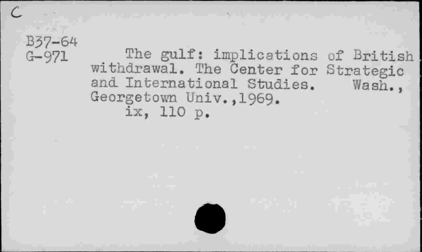 ﻿B57-64
G-971 The gulf: implications of British withdrawal. The Center for Strategic and International Studies. Wash., Georgetown Univ.,1969.
ix, 110 p.